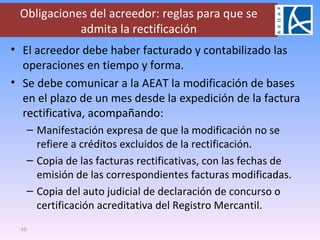 Obligaciones del acreedor: reglas para que se admita la rectificación El acreedor debe haber facturado y contabilizado las operaciones en tiempo y forma. Se debe comunicar a la AEAT la modificación de bases en el plazo de un mes desde la expedición de la factura rectificativa, acompañando: Manifestación expresa de que la modificación no se refiere a créditos excluidos de la rectificación. Copia de las facturas rectificativas, con las fechas de emisión de las correspondientes facturas modificadas. Copia del auto judicial de declaración de concurso o certificación acreditativa del Registro Mercantil. - - 
