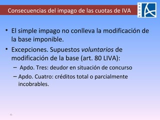 Consecuencias del impago de las cuotas de IVA El simple impago no conlleva la modificación de la base imponible.  Excepciones. Supuestos  voluntarios  de modificación de la base (art. 80 LIVA): Apdo. Tres: deudor en situación de concurso Apdo. Cuatro: créditos total o parcialmente incobrables. - - 