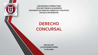 UNIVERSIDAD FERMINTORO
VICE-RECTORADO ACADEMICO
DECANATO DE CIENCIAS JURIDICASY POLITICAS
ESCUELA DE DERECHO
DERECHO
CONCURSAL
BACHILLER:
LUIS ROSNIER PARRA
CI:26107820
 