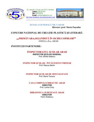 ŞCOALA GENERALĂ NR. 5 ARAD
                             Director: prof. Maria Paşcalău

CONCURS NAŢIONAL DE CREAŢIE PLASTICĂ ŞI LITERARĂ

   ,, PRIMĂVARA,OGLINDITĂ ÎN OCHII COPIILOR’’
                    EDIŢIA a II-a, ARAD

INSTITUŢII PARTENERE:

           INSPECTORATUL ŞCOLAR ARAD
               INSPECTOR ŞCOLAR GENERAL
                    Prof. Mirela Aldescu


        INSPECTOR ŞCOLAR - ÎNVĂŢĂMÂNT PRIMAR
                     Prof. Raluca Martin



          INSPECTOR ŞCOLAR DE SPECIALITATE
                     Prof. Maria Tocaciu


            CASA CORPULUI DIDACTIC ARAD
                        DIRECTOR
                      Prof. Larisa Chiţu

             BIBLIOTECA JUDEŢEANĂ ARAD
                         DIRECTOR
                       Florin Didilescu
 