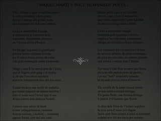MIQUEL MARTÍ  I  POL L’HUMANISTA  POETA Xic…Sentiu el gran brogit del silenci ? la sala emmudeix, vibra quieta davant l’imatge del genial poeta que somrient-nos feliç ens colpeix.   La seva inmobilitat forçada el propiciava al somriure dolç, espontani, francament afectuós, on l’ànima noble aflorava.   Ha fet que la poesía el glorifiqués pel seu intens realisme creatiu, les lil·labes fluien plenes de caliu i de gran continguts ambs tendresses.   Ningú come ll ha entrat dins de l’esser que el llegeix amb goig o el recita, o, de qui l’escolta o necesita sentir-lo intimament dins del seu recer…   Teinta trs anys son molts de malaltia per minar punyent un ànima sensible ! més el noste sent l’amor que el nia al seu entorn amb dolcesa lloable. I planta cara estoic al destí creant infatgablement, estimant, fent-se estimar, i nodrint …retardant aquest fatidic jorn del seu camí.   Era de poble i per a tot el poble ans tot, i per a tota la humanitat ! que sabes compendre’l amb fidelitat de poeta i nissaga sana i noble.   La seva extensible creació enriquida pels guardons i premis, omplia s’ha vida sense presumpció obligat als tristissims llargs silencis.   Les carències del cos omplen l’ànima de saviesa infinita, de plors continguts, de joies no viscudes, de somnis perduts que neixen i moren dins l’ànima.   Tot esdevé clar dins la ment que lluita, els seus ulls parlen plens de passió, i el seu “boli” insaciable transita la paraula precisa plena d’emoció.   Els cavalls de la ment encesa troten en una carrera contra rellotge… Els grans Prats, una llacuna ferotge li parlen d’il·lusions que floten.   Ja dins dels llims de l’infinit sepulcre, la teva aura d’esser privilegiat lluirà amb llum pròpia d’estel il-luminant colpint-nos del teu encis per sempre.   