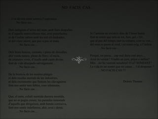 NO  FACIS  CAS… … I va dir-me entre somnis l’esperança No facis cas…   Dels indigents d’arreu del món, amb llurs despulles ni d’aquells maravellosos rius, avui putrefactes, ni de l’esfalc rabiós amb les mil cil-lindrades, ni del viure incert, que poc a poc et mata. … No facis cas…   Dels bruts boscos, cremats, i plens de deixalles, ahir verda natura, plena de flors i d’encís, de criatures vives, d’ocells amb cants divins. font de vida dissipada salvatgement… … No facis cas…   De la bruticia de les nostres platges ni dels residus mortals de les industries, ni dels excrements que llencen les clavagueres fent-nos sentir tant febles, com inhumans. … No facis cas…   Que, el món, exhali mentida darrera mentida, que no es pugin creure, les paraules inmortals  d’aquells que dirigeixen, amb batuta corrosiva, fent-nos sentir indefensos, ahir, avui i demà. … No facis cas… Si l’amistat no existeix dins de l’ésser humà fent-te sentir que sols es tot, fum, gel, i fel, que al pas del temps, tant es compra, com es ven… del rosa es passa al verd, i es torna roig, a l’infern. … No facis cas…   Perquè, tot passa…cap mal dura cent anys… Això és veritat ! Vindrà un jorn, pitjor o millor? Més…no ho veurem nosaltres! O si? SOMIANT? La vida és un somni que no cansa… I al despertar ? … NO FACIS CAS !!!       Dolors Thomas 