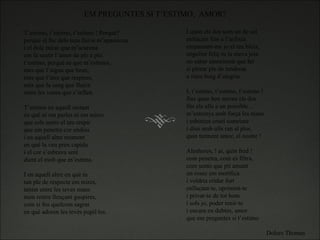 T’estimo, t’estimo, t’estimo ! Perquè? perquè el foc dels teus llavis m’apassiona i el dolç mirar que m’acarona em fa sentir l’amor de ple a ple. t’estimo, perquè se que m’estimes, més que l’aigua que beus, més que l’aire que respires, més que la sang que flueix entre les venes que s’inflen.   T’estimo en aquell instant en què ni em parles ni em mires que sols sento el teu respir que em penetra cor endins i en aquell altre moment en què la veu pren capida i el cor s’esbrava seré dient el molt que m’estima. I en aquell altre en què tu tan ple de respecte em mires, tenint entre les teves mans mon rostre llençant guspires, com si fos quelcom sagrat en què adoren les tevés pupil·les. I quan els dos som un de sol enllaçats fins a l’asfixia empassant-me jo el teu bleix, engolint feliç tu la meva joia no saber emocionat què fer si plorar ple de tendresa o riure boig d’alegria.   I, t’estimo, t’estimo, t’estimo ! fins quan ben serens els dos fits els ulls a un possible… m’estrenys amb força les mans i esbotzes cruel somriure i dius amb ulls ran al plor, quin turment amor, el nostre !   Aleshores, ! ai, quin fred ! com penetra, com es filtra, com sento que pit amunt un rosec em mortfica i voldria cridar fort enllaçant-te, oprimint-te i privar-te de tot hom i sols jo, poder tenir-te i encara en dubtes, amor que em preguntes si t’estimo Dolors Thomas EM PREGUNTES SI T’ESTIMO,  AMOR?   