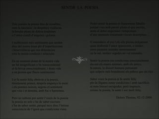 SENTIR  LA  POESIA Tots portem la poesia dins de nosaltres, com la rancúnia i la despótica violència, la bondat plena de dolces tendreses o l’amor curull d’angoixa i gelosia.   I moltíissims més sentiments que aniden dins del nostre ésser ple d’imperfeccions i benevolència que ens diferencien vers la nostra conducta i relacions.   En un moment donat de la nostra vida un fet insignificant o be transcendental et fa brivar emocionalment, i dona vida  a un poema que flueix sentimental.   I et fa sentir feliç obrin-te a la poesia, tímidament primer, després empenys la ment i els poemes neixen, segons el sentiment que vius i et domina, amb foc o harmonia.   Però no tothom pot sentir l’encís de la poesia la poesia no sols s’ha de saber escriure s’ha de saber sentir, perquè neix dins l’íntima consciencia de l’ignot que condiciona viure. Poder sentir la poesia es francament fabulós perquè vius amb passió plena el que escrius, sents el dolor angoixant i tempestuos d’uns moments tristament viscuts descriptius…   S’entendreix el cor I els ulls ploren dolçament quan desborda l’amor apassionat, o tender, entre paraules sentides amorosament on la raó, moltes vegades no vol entendre.   Sentir la poesia ens condiciona emocionalment davant els éssers estimats, amb els amics, la natura, la dissort humana pemanent que colpeix més brutalment als pobres que als rics.   Saber viure la poesia et fa sentir feliç ple de lligams sense condicions i amb sacrificis al món literari enriquidor, però imprecís. estimo la poesia, la sento i soc molt feliç.     Dolors Thomas, 02-12-2000 