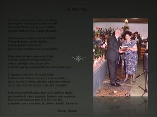 Si no fos per l’insomni que la nit allarga una angoixa amarga que em fa emmudir diría al llevar-me, que ja no és estrany, que em sentí tan jove, i caigui al parany.   Si no fos per el reuma, o el cor defallit, l’estupida asma, o el pit oprimit. Creuria joiosa, vanitat al fí, que tots qui m’admiren en fan molt feliç.   Quan sento el xiulet, provocat d’algú, o bé un vailet, em diu quelcom cru… somric satisfeta, i em dic per dins… Si no fos que em sento desfeta, és bonic viure aixi !   L’esperit es tan jove, el cor tan humà, la il·lusió tan bonica, i sempre a punt de volar… que si no fos la veritat, que jorn a jorn ens empeny un de més, és un de menys, com seria la vanitat?   Si no fossin els bells néts, dins la llar amb ses rialles, que omplen de llum i espetecs, fent-nos sentr mainada Què seria de nosaltes amb el si fos, o no fos, presumint com a tontaines, si,  amb un badall,  tot és fos !     Dolors Thomas SI  NO  FOS… 