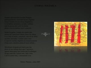 ETERNA  POLÈMICA Sempre qüestionada la nostra llengua,  politiquejant-la i anul·lant la seva dignitat força l’insult a la seva força lingüística, i a la bellesa armónica, so dolç i sublim, amb la puresa del verb i la forma plena i rica en matisos nets i concrets.   Sentir-la parlar t’omple els sentits més intims de l’intel·lecte intern, fent-t’hi vibrar. I si a fenc d’orella, suaument, una nit de follia escoltes encisada: t’estimo amor meu !  L’univers esclata omplint-me misteriosament  d’una aura colpidora plena d’encis infinit…   Moralment dolguda pel tracte que rep ploro el seu rebuig etern que l’oprimeix. aquest menyspreu per éssers que la rebutgen fa que cada dia l’estimi més, més i més. I em fa sentir feliç, i eternement viva.     Dolors Thomas , estiu 2007 