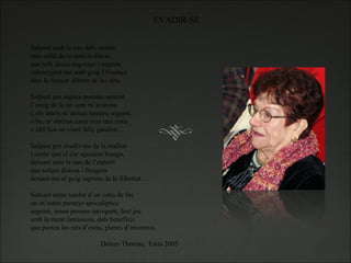 Salparé amb la nau dels sentits més enllà de la noticia diària que sols deixa angoixes i neguits submergint-me amb goig I frisança dins la frescor dilecte de les nits.   Salparé per aigües marines sentint l’oreig de la nit com m’acarona i, els estels m’aniran sempre seguint, o be, m’obriran camí vers una zona o idíl·lica on viuré feliç gaudint…   Salparé per evadir-me de la realitat i sentir que el cor agosarat batega, deixaré anar la nau de l’esperit que solqui distesa i lleugera donant-me el goig suprem de la llibertat…   Solcaré entre xardor d’un estiu de foc on m’estén paranys apocaliptics seguiré, sense presses navegant, fent joc amb la ment fantasiosa, dels beneficis que porten les nits d’estiu, plenes d’insomnis.   Dolors Thomas,  Estiu 2005 EVADIR-SE 