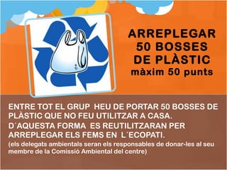 ENTRE TOT EL GRUP  HEU DE PORTAR 50 BOSSES DE PLÀSTIC QUE NO FEU UTILITZAR A CASA. D´AQUESTA FORMA  ES REUTILITZARAN PER ARREPLEGAR ELS FEMS EN  L´ECOPATI. (els delegats ambientals seran els responsables de donar-les al seu membre de la Comissió Ambiental del centre) ARREPLEGAR 50 BOSSES DE PLÀSTIC màxim 50 punts 