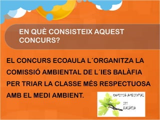 EL CONCURS ECOAULA L´ORGANITZA LA COMISSIÓ AMBIENTAL DE L´IES BALÀFIA PER TRIAR LA CLASSE MÉS RESPECTUOSA AMB EL MEDI AMBIENT. EN QUÈ CONSISTEIX AQUEST CONCURS? 