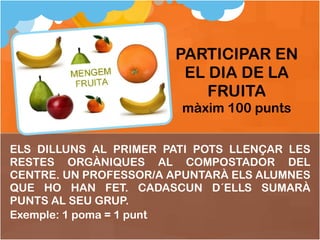 ELS DILLUNS AL PRIMER PATI POTS LLENÇAR LES RESTES ORGÀNIQUES AL COMPOSTADOR DEL CENTRE. UN PROFESSOR/A APUNTARÀ ELS ALUMNES QUE HO HAN FET. CADASCUN D´ELLS SUMARÀ PUNTS AL SEU GRUP. Exemple: 1 poma = 1 punt PARTICIPAR EN EL DIA DE LA FRUITA màxim 100 punts 
