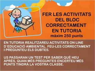 EN TUTORIA REALITZAREU ACTIVITATS ON LINE  D´EDUCACIÓ AMBIENTAL. FEU-LES CORRECTAMENT I PREGUNTEU ELS DUBTES. US PASSARAN UN TEST PER SABER QUÈ HEU APRÈS, QUAN MÉS PREGUNTES ENCERTEU MÉS PUNTS TINDRÀ LA VOSTRA CLASSE. FER LES ACTIVITATS  DEL BLOC CORRECTAMENT  EN TUTORIA màxim 250 punts 