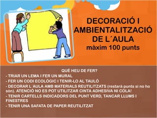 QUÈ HEU DE FER ? TRIAR UN LEMA I FER UN MURAL FER UN CODI ECOLÒGIC I TENIR-LO AL TAULÓ DECORAR L´AULA AMB MATERIALS REUTILITZATS (restarà punts si no ho són). ATENCIÓ NO ES POT UTILITZAR CINTA ADHESIVA NI COLA! TENIR CARTELLS INDICADORS DEL PUNT VERD, TANCAR LLUMS I FINESTRES TENIR UNA SAFATA DE PAPER REUTILITZAT DECORACIÓ I AMBIENTALITZACIÓ DE L´AULA màxim 100 punts 