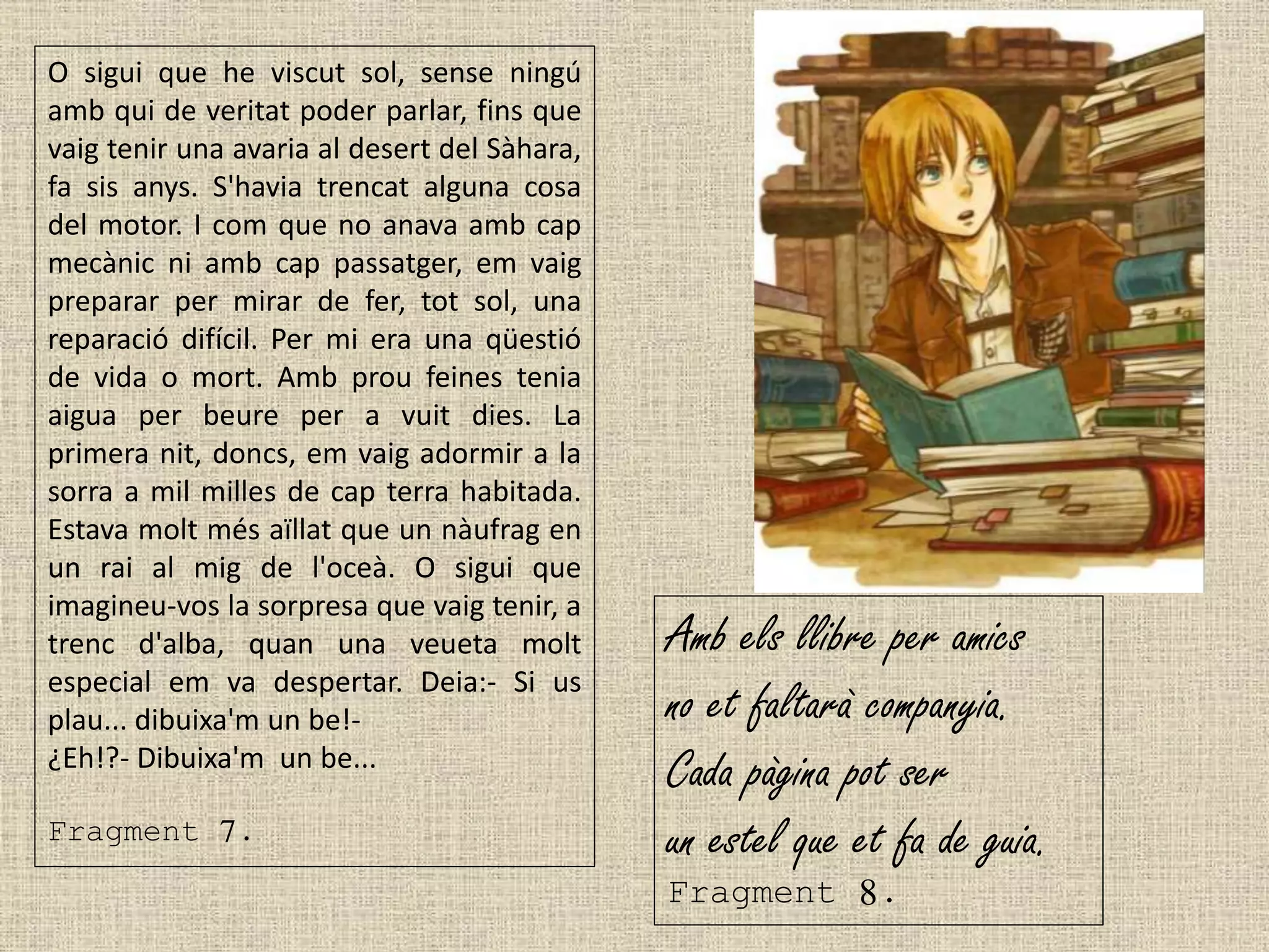 O sigui que he viscut sol, sense ningú
amb qui de veritat poder parlar, fins que
vaig tenir una avaria al desert del Sàhara,
fa sis anys. S'havia trencat alguna cosa
del motor. I com que no anava amb cap
mecànic ni amb cap passatger, em vaig
preparar per mirar de fer, tot sol, una
reparació difícil. Per mi era una qüestió
de vida o mort. Amb prou feines tenia
aigua per beure per a vuit dies. La
primera nit, doncs, em vaig adormir a la
sorra a mil milles de cap terra habitada.
Estava molt més aïllat que un nàufrag en
un rai al mig de l'oceà. O sigui que
imagineu-vos la sorpresa que vaig tenir, a
trenc d'alba, quan una veueta molt
especial em va despertar. Deia:- Si us
plau... dibuixa'm un be!-
¿Eh!?- Dibuixa'm un be...
Fragment 7.
Amb els llibre per amics
no et faltarà companyia.
Cada pàgina pot ser
un estel que et fa de guia.
Fragment 8.
 