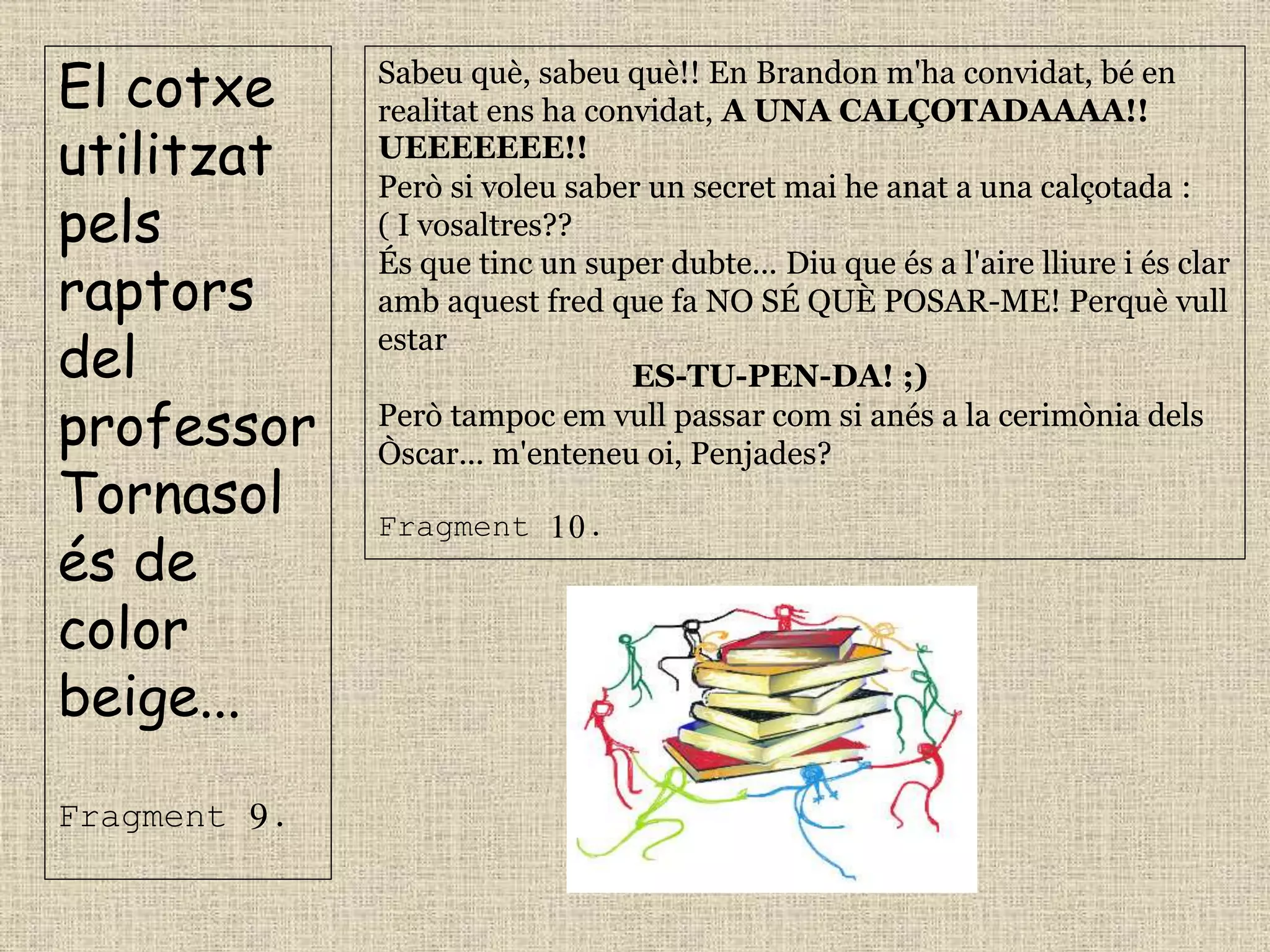 El cotxe
utilitzat
pels
raptors
del
professor
Tornasol
és de
color
beige...
Fragment 9.
Sabeu què, sabeu què!! En Brandon m'ha convidat, bé en
realitat ens ha convidat, A UNA CALÇOTADAAAA!!
UEEEEEEE!!
Però si voleu saber un secret mai he anat a una calçotada :
( I vosaltres??
És que tinc un super dubte... Diu que és a l'aire lliure i és clar
amb aquest fred que fa NO SÉ QUÈ POSAR-ME! Perquè vull
estar
ES-TU-PEN-DA! ;)
Però tampoc em vull passar com si anés a la cerimònia dels
Òscar... m'enteneu oi, Penjades?
Fragment 10.
 