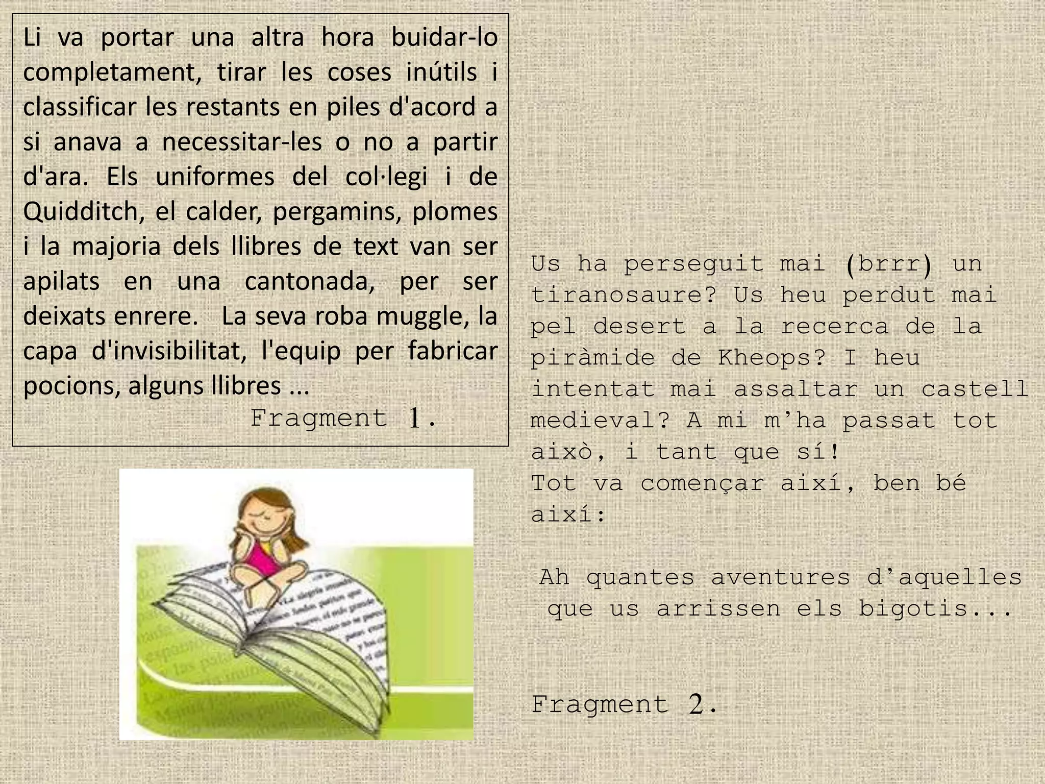 Li va portar una altra hora buidar-lo
completament, tirar les coses inútils i
classificar les restants en piles d'acord a
si anava a necessitar-les o no a partir
d'ara. Els uniformes del col·legi i de
Quidditch, el calder, pergamins, plomes
i la majoria dels llibres de text van ser
apilats en una cantonada, per ser
deixats enrere. La seva roba muggle, la
capa d'invisibilitat, l'equip per fabricar
pocions, alguns llibres ...
Fragment 1.
Us ha perseguit mai (brrr) un
tiranosaure? Us heu perdut mai
pel desert a la recerca de la
piràmide de Kheops? I heu
intentat mai assaltar un castell
medieval? A mi m’ha passat tot
això, i tant que sí!
Tot va començar així, ben bé
així:
Ah quantes aventures d’aquelles
que us arrissen els bigotis...
Fragment 2.
 
