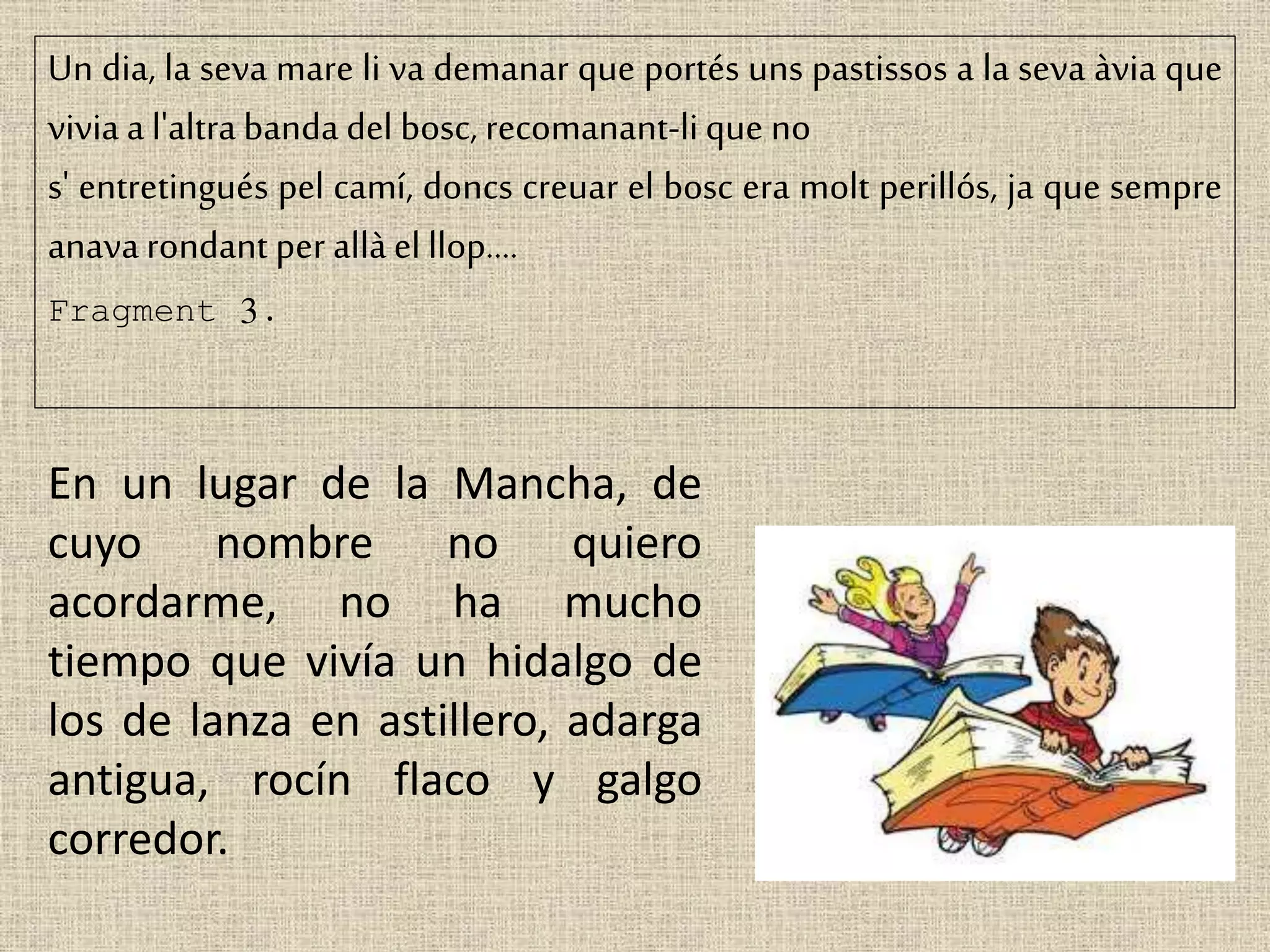 Un dia, la seva mare li va demanar que portés uns pastissos a la seva àvia que
vivia a l'altra banda del bosc, recomanant-lique no
s' entretingués pel camí, doncs creuar el bosc era molt perillós, ja que sempre
anavarondant per allàel llop....
Fragment 3.
En un lugar de la Mancha, de
cuyo nombre no quiero
acordarme, no ha mucho
tiempo que vivía un hidalgo de
los de lanza en astillero, adarga
antigua, rocín flaco y galgo
corredor.
 
