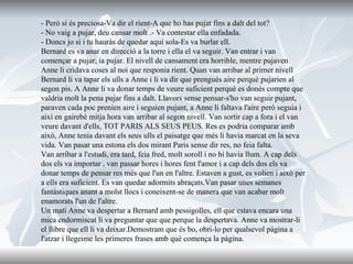 - Però si és preciosa-Va dir el rient-A que ho has pujat fins a dalt del tot?  - No vaig a pujar, deu cansar molt .- Va contestar ella enfadada.  - Doncs jo si i tu hauràs de quedar aquí sola-Es va burlar ell.  Bernard es va anar en direcció a la torre i ella el va seguir. Van entrar i van començar a pujar, ia pujar. El nivell de cansament era horrible, mentre pujaven Anne li cridava coses al noi que responia rient. Quan van arribar al primer nivell Bernard li va tapar els ulls a Anne i li va dir que prengués aire perquè pujarien al segon pis. A Anne li va donar temps de veure suficient perquè es donés compte que valdria molt la pena pujar fins a dalt. Llavors sense pensar-s'ho van seguir pujant, paraven cada poc prenien aire i seguien pujant, a Anne li faltava l'aire però seguia i així en gairebé mitja hora van arribar al segon nivell. Van sortir cap a fora i el van veure davant d'ells, TOT PARIS ALS SEUS PEUS. Res es podria comparar amb això, Anne tenia davant els seus ulls el paisatge que més li havia marcat en la seva vida. Van pasar una estona els dos mirant Paris sense dir res, no feia falta. Van arribar a l'estudi, era tard, feia fred, molt soroll i no hi havia llum. A cap dels dos els va importar , van passar hores i hores fent l'amor i a cap dels dos els va donar temps de pensar res més que l'un en l'altre. Estaven a gust, es volien i això per a ells era suficient. Es van quedar adormits abraçats.Van pasar unes semanes fantàstiques anant a molst llocs i coneixent-se de manera que van acabar molt enamorats l'un de l'altre. Un matí Anne va despertar a Bernard amb pessigolles, ell que estava encara una mica endormiscat li va preguntar que que perque la despertava. Anne va mostrar-li el llibre que ell li va deixar.Demostram que és bo, obri-lo per qualsevol pàgina a l'atzar i llegeime les primeres frases amb què comença la pàgina. 