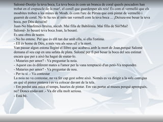 Salomé-Desitjo la teva boca, La teva boca és com un branca de coral queels pescadors han trobat en el crepuscle de la mar!, el corall que guardenper als reis! És com el vermelló que els moabites troben a les mines de Moab, és com l'arc de Pèrsia que està pintat de vermelló i guarnit de coral. No hi ha res al món tan vermell com la teva boca ... ¡Deixeu-me besar la teva boca, per Déu deixa'm! Juan-No blasfemes bruixa, súcub. Mai filla de Babilònia. Mai filla de Sió!Mai! Salomé- Jo besaré teva boca Joan, la besaré. Es una obra de teatre. - No ho entenc. Per que és elñ tan dur amb ella, si ella l'estima. - Ell és home de Déu, a més veu als seus ull a la mort. Van passar algun estona llegint el llibre que acabava amb la mort de Joan,perquè Salomé demana el seu cap en una safata de plata. Salomé per fi pot besar la boca del seu estimat encara que per a això ha hagut de matar-lo. - Mataries per amor? - Va preguntar la noia. - Aquest cas és diferent mates a l'amor per la vana temptació d'un petó-Va respondre. - Mataries per amor? - Va preguntar de nou. - Per tu si .- Va contestar La noia no va contestar, no va fer cap gest sobre això. Només es va dirigir a la sala contigua en què el pintor pintava i es va colocar davant de la tela. - Em perdut una mica el temps, hauries de pintar. Em vas portar al museu perquè aprengués, no? Doncs endavant .- Va dir ella molt seriosa. - Està bé . 