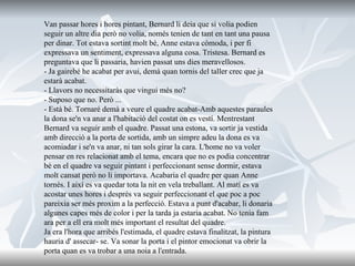 Van passar hores i hores pintant, Bernard li deia que si volia podien seguir un altre dia però no volia, només tenien de tant en tant una pausa per dinar. Tot estava sortint molt bé, Anne estava còmoda, i per fi expressava un sentiment, expressava alguna cosa. Tristesa. Bernard es preguntava que li passaria, havien passat uns dies meravellosos.  - Ja gairebé he acabat per avui, demà quan tornis del taller crec que ja estarà acabat. - Llavors no necessitaràs que vingui més no? - Suposo que no. Però ... - Està bé. Tornaré demà a veure el quadre acabat-Amb aquestes paraules la dona se'n va anar a l'habitació del costat on es vestí. Mentrestant Bernard va seguir amb el quadre. Passat una estona, va sortir ja vestida amb direcció a la porta de sortida, amb un simpre adeu la dona es va acomiadar i se'n va anar, ni tan sols girar la cara. L'home no va voler pensar en res relacionat amb el tema, encara que no es podia concentrar bé en el quadre va seguir pintant i perfeccionant sense dormir, estava molt cansat però no li importava. Acabaria el quadre per quan Anne tornés. I així es va quedar tota la nit en vela treballant. Al matí es va acostar unes hores i després va seguir perfeccionant el que poc a poc pareixia ser més proxim a la perfecció. Estava a punt d'acabar, li donaria algunes capes més de color i per la tarda ja estaria acabat. No tenia fam ara per a ell era molt més important el resultat del quadre. Ja era l'hora que arribés l'estimada, el quadre estava finalitzat, la pintura hauria d' assecar- se. Va sonar la porta i el pintor emocionat va obrir la porta quan es va trobar a una noia a l'entrada. 