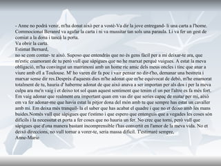 - Anne no podrà venir, m'ha donat això per a vostè-Va dir la jove entregand- li una carta a l'home. Commocionat Beranrd va agafar la carta i ni va mussitar tan sols una paraula. Li va fer un gest de comiat a la dona i tancà la porta.  Va obrir la carta. Estimat Bernard,  no se com contar- te això. Suposo que entendràs que no és gens fàcil per a mi deixar-te ara, que m'estic enamorant de tu però vull que sàpigues que no he marxat perquè vuigues. A estat la meva obligació, m'ha convingut un matrimoni amb un home ric amic dels meus oncles i tinc que anar a viure amb ell a Toulouse. M' ho varen dir fa poc i vair pensar no dir-t'ho, demanar una bestreta i marxar sense dir res.Després d'aquests dies m'he adonat que m'he equivocat de debò, m'he enamorat totalment de tu, hauria d' haberme adonat de que aixó anava a ser importan per als dos i per la meva culpa ara me'n vaig i et deixo tot sol quan aquest sentiment que tenim el un per l'altre es fa més fort. Em vaig adonar que realment era important quan em vas dir que series capaç de matar per mi, això em va fer adonar-me que havia estat la pitjor dona del món amb tu que sempre has estat un cavaller amb mi. Em deixa més tranquil- la el saber que has acabat el quadre i que no et deixo amb les mans buides.Només vull que sàpigues que t'estimo i que espero que entenguis que a vegades les coses són difícils i la necessitat et porta a fer coses que no hauria un fer. No crec que torni, però vull que sàpigues que d'una manera bastant incomprensible t'has convertit en l'amor de la meva vida. No et deixó direccions, no vull tornar a vorer-te, seria massa dificil. T'estimaré sempre, Anne-Marie 