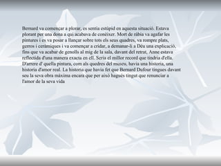 Bernard va començar a plorar, es sentia estúpid en aquesta situació. Estava plorant per una dona a qui acabava de conèixer. Mort de ràbia va agafar les pintures i es va posar a llançar sobre tots els seus quadres, va rompre plats, gerros i ceràmiques i va començar a cridar, a demanar-li a Déu una explicació, fins que va acabar de genolls al mig de la sala, davant del retrat, Anne estava reflectida d'una manera exacta en ell. Seria el millor record que tindria d'ella. D'arrere d' quella pintura, com als quedres del museu, havia una historia, una historia d'amor real. La historia que havia fet que Bernard Dufour tingues davant seu la seva obra màxima encara que per això hagués tingut que renunciar a l'amor de la seva vida 