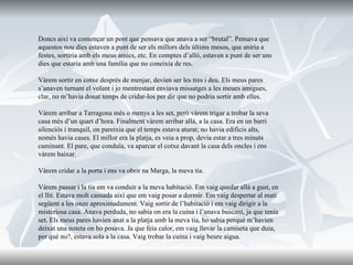 Doncs així va començar un pont que pensava que anava a ser “brutal”. Pensava que aquestos nou dies estaven a punt de ser els millors dels últims mesos, que aniria a festes, sortiria amb els meus amics, etc. En comptes d’allò, estaven a punt de ser uns dies que estaria amb una família que no coneixia de res. Vàrem sortir en cotxe després de menjar, devien ser les tres i deu. Els meus pares s’anaven turnant el volant i jo mentrestant enviava missatges a les meues amigues, clar, no m’havia donat temps de cridar-los per dir que no podria sortir amb elles.  Vàrem arribar a Tarragona més o menys a les set, però vàrem trigar a trobar la seva casa més d’un quart d’hora. Finalment vàrem arribar allà, a la casa. Era en un barri silenciós i tranquil, on pareixia que el temps estava aturat; no havia edificis alts, només havia cases. El millor era la platja, es veia a prop, devia estar a tres minuts caminant. El pare, que conduïa, va aparcar el cotxe davant la casa dels oncles i ens vàrem baixar.  Vàrem cridar a la porta i ens va obrir na Marga, la meva tia.  Vàrem passar i la tia em va conduir a la meva habitació. Em vaig quedar allà a gust, en el llit. Estava molt cansada així que em vaig posar a dormir. Em vaig despertar al matí següent a les onze aproximadament. Vaig sortir de l’habitació i em vaig dirigir a la misteriosa casa. Anava perduda, no sabia on era la cuina i l’anava buscant, ja que tenia set. Els meus pares havien anat a la platja amb la meva tia, ho sabia perquè m’havien deixat una noteta on ho posava. Ja que feia calor, em vaig llevar la camiseta que duia, per què no?, estava sola a la casa. Vaig trobar la cuina i vaig beure aigua. 