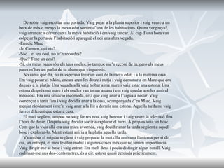 De sobte vaig escoltar una portada. Vaig pujar a la planta superior i vaig veure a un boix de més o menys la meva edat sortint d’una de les habitacions. Quina vergonya!, vaig arrancar a córrer cap a la meva habitació i em vaig tancar. Al cap d’una hora van colpejar la porta de l’habitació i aparegué el noi una altra vegada. -Em dic Marc -Jo Carmen, qui ets? -Sóc... el teu cosí, no te’n recordes? -Què? Tenc un cosí? -Sí, els meus pares són els teus oncles, jo tampoc me’n record de tu, però els meus pares m’havien parlat de tu abans que vinguessis. No sabia què dir, no m’esperava tenir un cosí de la meva edat, i a la mateixa casa. Em vaig posar el bikini, encara eren les dotze i mitja i vaig demanar a en Marc que em dugués a la platja. Una vegada allà vaig trobar a ma mare i vaig estar una estona. Una estona després ma mare i els oncles van tornar a casa i em vaig quedar a soles amb el meu cosí. Era una situació incòmoda, així que vaig anar a l’aigua a nedar. Vaig començar a tenir fam i vaig decidir anar a la casa, acompanyada d’en Marc. Vaig menjar ràpidament i me’n vaig anar a la llit a dormir una estona. Aquella tarda no vaig fer res diferent que estar a casa. El matí següent tampoc no vaig fer res nou, vaig berenar i vaig veure la televisió fins l’hora de dinar. Després vaig decidir sortir a explorar el barri. A prop es veia un bosc. Com que la vida allà era una mica avorrida, vaig decidir anar la tarda següent a aquell bosc i explorar-lo. Mentrestant aniria a la platja aquella tarda. Va arribar el migdia següent i vaig preparar la motxilla amb una llanterna per si de cas, un entrepà, el meu telèfon mòbil i algunes coses més que no tenien importància. Vaig dirigir-me al bosc i vaig entrar. Era molt dens i podia distingir algun conill. Vaig endinsar-me uns dos-cents metres, és a dir, estava quasi perduda pràcticament. 