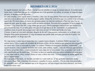 HISTORIETA DE L’ÀVIA En aquell moment, tots erem a l'hort, tots haviem de treballar al camp, no teniem elecció. Jo només tenia tretze anys, i tenia ben clar que no volia passar-me el dia guardant les cabres, ni cavant, ni treguent aigua  del pou, ni donant menjar al bestiar...  Jo volia estudiar, volia seguir anant a l'institut, i fins i tot, fer una carrera. Però això era impensable per  una noia com jo,descendent de familia pagesa i pobre. Doncs bé, la història que vos contaré avui comença  aquell dia. Els meus pares, els meus dos germans grans i jo estavem sembrant a l'hort de casa. Era un  dijous de matí, quan de sopte, varem sentir un renou estrident. Provenia de la carretera, hi havia hagut un  accident. Vaig còrrer fins allí, i vaig trobar que un cotxe s'havia estampat contra el mur que limitava la  parcel.la de ma casa. Jo no tenia gaire clar que era el que havia de fer. Tanmateix, el conductor no  semblava estar en perill, havia pogut sortir del cotxe tot sol i no tenia cap ferida a la vista.  L'home, el qual sel veia molt cabretjat, després de dir mil i una paraules malsonants, es va dirigit a mi.  Després d'una petita presentació, li vaig encomanar que parlés amb mon pare pel tema de la paret. Em  donà les gràcies i es dirigí cap a ell. No vaig tornar a veure aquest home fins tres o quatre mesos després. A primers d'abril, ma mare i jo  soliem anar a Vila a vendre els excedent de la nostra collita i de les matances per guanyar-mos un parell  de canets més. Erem al mercatde la ciutat, i jo cridava “Patates eivissenques, botifarra, sobrassada!”; en  aquell moment, s'em va atracar un home ben vestit, amb corbata, capell... i tots els elements que un home  de lletres sol portar. Estava impressionada de veure algú així al meu costat, s'em va acostar i em va dir el  més significatiu que he sentit mai: “Al.loteta, tu deus ser aquella noia que estava treballant al camp quan  jo vaig topar amb el cotxe, veritat? Doncs et venc a oferir una cosa... La teva manera de parlar aquell dia,  em va impressionar.  He estat pensant-ho molt, i he decidit convidar-te a venir amb mi. Jo sóc un home important, et puc  ensenyar a llegir llatí, a dominar els números, a quadrar la caixa, etcétera... Pot ser estàs desconcertada, i  ho entendria, però vull que sapigues que jo ho faig per tu, vull que tenguis una bona educació, una bona  feina i una bona vida.” 