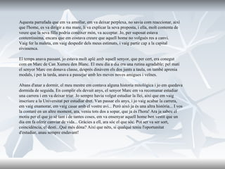 Aquesta parrafada que em va amollar, em va deixar perplexa, no savia com reaccionar, així que l'home, es va dirigir a ma mare, li va explicar la seva proposta, i ella, molt contenta de veure que la seva filla podria conèixer món, va acceptar. Jo, per suposat estava contentíssima, encara que em costava creure que aquell home no volgués res a canvi. Vaig fer la maleta, em vaig despedir dels meus estimats, i vaig partir cap a la capital eivissenca. El temps anava passant, jo estava molt aplé amb aquell senyor, que per cert, era conegut com en Marc de Can Xumeu den Blanc. El meu dia a dia era una rutina agradable; pel matí el senyor Marc em donava classe, després dinàvem els dos junts a taula, on també aprenia modals, i per la tarda, anava a passejar amb les meves noves amigues i veïnes.  Abans d'anar a dormir, el meu mestre em contava alguna historia mitológica i jo em quedava dormida de seguida. En complir els devuit anys, el senyor Marc em va recomanar estudiar una carrera i em va deixar triar. Jo sempre havia volgut estudiar la llei, així que em vaig inscriure a la Universitat per estudiar dret. Van passar els anys, i jo vaig acabar la carrera, em vaig enamorar, em vaig casar amb el vostre avi... Però aixó ja és una altra història... I vos la contaré en un altre moment, ara, veniu tots dos a sopar, que ja és l'hora! Ara ja sabeu el motiu per el que jo sé tant i de tantes coses, em va ensenyar aquell home ben vestit que un dia em fa oferir canviar de vida... Gràcies a ell, ara sóc el que sóc. Pot ser va ser sort, coincidència, el destí...Qué més dóna? Així que néts, si qualqué teniu l'oportunitat d'estudiar, anau sempre endavant! 