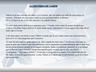 LA HISTÒRIA DE NAHIM Nahim és un nin com tots els altres, va a s’escola , per ses tardes surt amb els seus amics, té  internet...Viu amb els seus pares i amb sa seva germana petita, na Rawan.  Ell té 10 anys, és alt, té els ulls marrons i els cabells foscos.   Un matí quan anava amb la seva germana cap a  l’escola varen veure un grupet de gent que  cridava, a la plaça major; però no li varen donar molta importància i varen seguir com cada dia el  camí cap a l’escola. A les dues quan van tornar a casa. Nahim va notar que la seva mare estava una mica nerviosa,  però no li va voler preguntar què li passava. Al matí del dia següent, quan anaven un  altra vegada de camí cap a l’escola,van veure que es  grup de gent que cridava i que duia pancartes, havia augmentat considerablement, per la qual cosa  havien posat policies perquè no hi hagués incidents. Quan va continuar caminant se’n va adonar  que la Rawan estava immòbil mirant tota aquella gent, va anar cap on ella, i la nina li  va preguntar: “ Què passa Nahim?”, el nin que es preguntava el mateix, li va respondre que no  Ho sabia. A la tarda quan tornaren  a casa, Nahim se n’adona que el nerviosisme de la seva mare  anava creixent. 