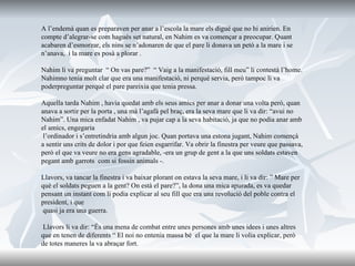 A l’endemà quan es preparaven per anar a l’escola la mare els digué que no hi anirien. En compte d’alegrar-se com hagués set natural, en Nahim es va   començar a preocupar. Quant acabaren d’esmorzar, els nins se n’adonaren de   que el pare li donava un petó a la mare i se n’anava,  i la mare es posà a plorar .   Nahim li va preguntar  “ On vas pare?”  “ Vaig a la manifestació, fill meu” li contestà l’home. Nahimno tenia molt clar que era una manifestació, ni perquè servia, però tampoc li va poderpreguntar perquè el pare pareixia que tenia   pressa.   Aquella tarda Nahim , havia quedat amb els seus amics per anar a donar una   volta però, quan anava a sortir per la porta , una mà l’agafà pel braç, era la seva mare que li va dir: “avui no Nahim”. Una mica enfadat Nahim , va pujar cap a la seva habitació, ja que no podia anar amb el amics, engegaria   l’ordinador i s’entretindria amb algun joc. Quan portava una estona jugant ,  Nahim començà a sentir uns crits de dolor i por que feien esgarrifar. Va obrir la finestra per veure que passava, però el que va veure no era gens agradable, -era un grup de gent a la que uns soldats estaven pegant amb garrots  com si fossin animals -.  Llavors, va tancar la finestra i va baixar plorant on estava la seva mare, i li va dir: ” Mare per què el soldats peguen a la gent? On està el pare?”, la dona una mica apurada, es va quedar pensant un instant com li podia explicar al seu fill que era una revolució del poble contra el president, i que   quasi ja era una guerra. Llavors li va dir: “És una mena de combat entre unes persones amb unes idees i unes altres que en tenen de diferents “ El noi no entenia massa bé  el que la mare li volia explicar, però de totes maneres la va   abraçar fort.  