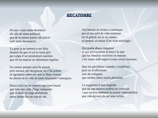 HECATOMBE No puc veure tanta desolació als ulls de tanta població que de la natura pateix tal traïció amb tanta devastació. La gent ja no tornarà a ser feliç després de que el cel es torni gris per culpa d’un terratrèmol marítim que els ha marcat un ultimàtum legítim. No entenc perquè això ha passat però encara, per desgràcia, no s’ha acabat m’agradaria saber per què la Mare Natura ha deixat en la vida de tants innocents l’amargura. Doncs això no ho mereix cap ésser humà que tota una vida s’hagi malgastat que el destí els hagi abandonat sense donar-los un cop de mà. Ara hauran de tornar a començar per el seu estil de vida restaurar no té gràcia, no és un còmic, ni tampoc es tracta d’un relat mitològic. Qui podia abans imaginar el que provocarien la terra i la mar que les famílies moririen en masses i les zones amb supervivents serien escasses. Que els pavellons i estadis s’omplirien però no d’aficionats sino de refugiats que moltes altres morts plorarien. La magnitud d’una tragèdia que de cap manera podria ser comèdia i que mostra realment la nostra vulnerabilitat que mai deixarà de ser una veritat. 