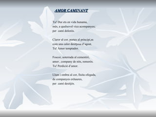 AMOR CAMINANT Tu! Dur ets en vida hunama, més, a qualsevol vica acompanyes; per  camí dolorós. Claror al cor, portes al principi,m com una calor desitjosa d’agost. Tu! Amor temptador. Foscor, soterrada al cementiri, amor , company de nits, remorós. Tu! Perdició d’amor. Llum i ombra al cor, lluita ofegada, de companyes exhaures, per  camí desitjós. 