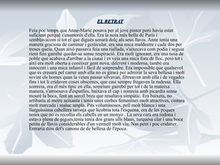 EL RETRAT Feia poc temps que Anne-Marie posava per al jove pintor però havia estat suficient perquè s'enamorés d'ella. Era la noia més bella de París i semblavacom si tot el que digués sonarà dolç als seus llavis. Anne tenia una manera graciosa de caminar i gesticular, era una mica maldestre i cada dos per treses queia. Quan això passava feia una riallada, s'aixecava com podia i seguia rient fins gairebé quedar-se sense respiració. Era molt ignorant, era una noia de poble que acabava d'arribar a la ciutat i es veia una mica fora de lloc, però tot i així era molt oberta a conèixer gent nova, diferent i moderna, també era innocent i una mica infantil i fàcil de sorprendre. Era impossible que qualsevol que es creuarà pel carrer amb ella no es girarà per admirar la seva bellesa i molt sovint els homes quan la veien passar silvavan, filtreaven amb ella i de vegades fins i tot li cridaven coses obscenes, que casi sempre fregaven la rudessa. Ella somreia, era el més típic en ella, somriure gairebé per tot i de la mateixa manera, s'arronsava d'espatlles, baixava el cap i somreia amb picardia sense mourè la boca, fent un soroll breu que resultava simpàtic. Era baixeta, no arribaria al metre seixanta i tenia unes corbes femenines molt atractives, cintura molt marcada i maluc ampla. Pits voluminosos, pell molt blanca i una llarguíssima cabellera taronja que licobria tota l'esquena, era de les poques noies que no es recollia els cabells en un monyo . La seva cara era rodona i estava plena de pigues,tenia tenia dos grans ulls blaus, turquesa clar i una boca petita de llavis considerables d'un vermell molt viu. Nas petit i poc cridaner. Entraria dins del's canons de de bellesa de l'època.  