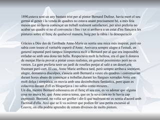 1890,estava sent un any bastant trist per al pintor Bernard Dufour, havia mort el seu germà al gener i la venda de quadres no estava anant precisament bé, a més feia mesos que no havia començat un treball realment satisfactori, per això preferia no acabar un quadre si no el convencia i fins i tot si arribava a un estat d'ira llançava les pintures sobre el llenç de qualsevol manera, boig per la ràbia i la desesperació   Gràcies a Déu des de l'arribada Anne-Marie es sentia una mica més inspirat, però no sabia com treure el veritable esperit d'Anne. Arrivava sempre alegre a l'estudi, en general inpuntal però tampoc liimportava molt a Bernard per al que era impossible enfadar-se amb una dona tan bella. Respectava molt la bellesa, era el que li donava de menjar.Havia provat a pintar coses realistes, en general pessimistes però no es venien. La gent preferia tenir un jardí de roselles penjat al saló a un desert,era frustrant però cert. El cas, Anne Marie arribava tard, però sempre arribava somrient, alegre, demanava disculpes, s'asseia amb Bernard a veure els quadres i conversavan durant hores abans de començar a treballar,durant les llargues xerrades Anne era molt dolça i simpàtica, es movia amb una desimboltura fantàstica, pero quan es colacova davant d'ell es bloquetjava i no sabia como moures.. Un dia, mentre Bernard esbossava en el llenç el seu cos, es va adonar que alguna cosa no anava bé, que Anne estava tensa, que en la seva cara no hi havia cap expressió. Bernard, no volia ser groller i dir-li que realment no es sentia d'acord amb l'actitud d'ella. Així que se li va ocórrer que podien fer una petita excursió al Louvre, on ella podria aprendre de retrats diversos de molts pintors.  