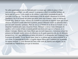 No sabia quant seria el preu de l'entrada però va creure que valdria la pena si Anne canviava la seva actitud i era més natural. La proposta a ella li va semblar brillant, no havia anat al Louvre i volia omplir-se de cultura, a més estava encantada de que la convidés a un lloc car. Van decidir interrompre el dia de treball i dissenyar la excursió. Quedaren a les 8 en l'estudi del pintor per partir junts cap al museu. Anne va marxar de l'estudi feliç. Quan es vestia i deixava de modelar es convertia en aquesta Anne que el tant adorava.   Ell passà la tarda admirant la pintura, pintant diferents rostres en diferents teles i provant amb materials i pintures. Mort de son es va dormir en un divan en l'estudi i es va despertar l'endemà pels cops a la porta d'Anne. Bernard va deixar Anne tafanejant els quadres i se'n va anar al bany on passà gairebé una hora entre que es va banyar, es va afaitar i s'arregla. Mentres tant Anne-Marie que era molt impacient, s'entretenia mirant les pintures de Bernard, també mirava els dibuixos en els quals apareixia ella des de diferents perspectives, i tot i que admirarava el talent del pintor li va desagradar tant l'expressió com la postura del quadre. Va ser llavors quan Anne es va adonar que no estava exercint bé la seva feina. Es passeigà per la sala i va agafar alguns llibres que li seduiren per la portada. En aquest moment va sortir Bernard del bany amb vestit de jaqueta mol elegant i es va sorprendre de l'interès de la jove per la literatura.  