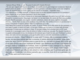 - Salomé d'Oscar Wilde, si vols t'ho prest-Va dir amb simpatia Bernard. - No crec que valgués molt la pena, no sé llegir, em sembla preciós però ningú em va ensenyar. Quan era petita la meva tia ajuntava en una habitació a la meva germana a els meus cosins i a mi i ens comptava contes de memòria,això és el més a prop que he estat de la literatura .- respondre Anne. - Si volguessis jo et podria ensenyar, el llegirem junts en un altre moment,emporta-te'l-Va contestar el pintor sorprès per la seva pròpia ignorància. Havia ficat la pota. - Estaria encantada si ho fessis, té pinta de ser interessant responguè ella amb el seu molt típic somriure. Bernard es va posar un abric llarg negre i un barret i es van anar junts. Els carrers de París estaven plens de gent: Parelles passejant, nens jugant, venedors ambulants, músics de carrer, captaires demanant almoina ... Soroll, Paris era una ciutat sorollosa i feia mala olor .Van arribar al museu en una hora més o menys. Van passar el trajecte, parlant. Ella li va explicar la seva vida. Anne Marie havia nascut en un poblet de Landes, al sud de França, era la filla menor de dos germanes. La seva mare Lourdes va morir en el part, i el seu pare, Fabien, que era fuster es va casar amb una dona anomenada Vivienne que no estimava a Anne. El seu pare sempre havia desitjat tenir un fill i amb Lourdes ho va aconseguir, però a l'any de néixer el infant va morir per una grip. Poc després Lourdes es va quedar embarassada de nou, tots desitjaven ferventment que el nadó fos nen, però finalment va néixer Anne, això unit a la mort de la mare va fer que la pobra nena es convertís injustament a la filla no desitjada de la família.  .  Quan Fabien es va casar amb Vivienne, ella va començar a portar lacasa, era una dona estricta que mai va mostrar el mínim afecte per les petites, quan Anne tenia cinc anys i la seva germana estava a punt de fer set, van tenir un germà, això va fer que el seu pare deixés a les nenes totalment de banda i que finalment les enviara a un internat de monges.Amb les cuidadores de l'orfenat, Anne va aprendre a cosir i manejar el fil i l'agulla amb especial habilitat. La seva germana Gertrude la envejava molt, perquè Anne sempre cridava més l'atenció que ella,era més atractiva i més simpàtica que la germana gran que als diset anys es va suïcidar. Les últimes paraules que va escoltar Anne de la seva germana van ser "T'odio amb tota la meva ànima ". 