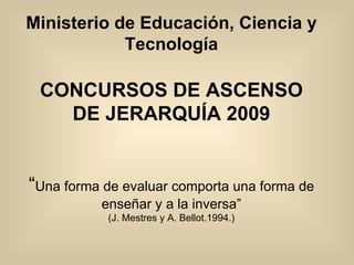 Ministerio de Educación, Ciencia y Tecnología CONCURSOS DE ASCENSO DE JERARQUÍA 2009 “ Una forma de evaluar comporta una forma de enseñar y a la inversa” (J. Mestres y A. Bellot.1994.) 