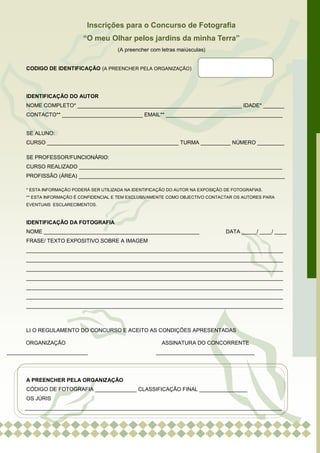 Inscrições para o Concurso de Fotografia
                            “O meu Olhar pelos jardins da minha Terra”
                                          (A preencher com letras maiúsculas)


      CODIGO DE IDENTIFICAÇÃO (A PREENCHER PELA ORGANIZAÇÃO)




      IDENTIFICAÇÃO DO AUTOR
      NOME COMPLETO* _______________________________________________________ IDADE* _______
      CONTACTO** ___________________________ EMAIL** _______________________________________


      SE ALUNO:
      CURSO ____________________________________________ TURMA __________ NÚMERO _________

      SE PROFESSOR/FUNCIONÁRIO:
      CURSO REALIZADO ____________________________________________________________________
      PROFISSÃO (ÁREA) _____________________________________________________________________

      * ESTA INFORMAÇÃO PODERÁ SER UTILIZADA NA IDENTIFICAÇÃO DO AUTOR NA EXPOSIÇÃO DE FOTOGRAFIAS.
      ** ESTA INFORMAÇÃO É CONFIDENCIAL E TEM EXCLUSIVAMENTE COMO OBJECTIVO CONTACTAR OS AUTORES PARA
      EVENTUAIS ESCLARECIMENTOS.



      IDENTIFICAÇÃO DA FOTOGRAFIA
      NOME ____________________________________________________                     DATA _____/ ____/ ____
      FRASE/ TEXTO EXPOSITIVO SOBRE A IMAGEM
      ______________________________________________________________________________________
      ______________________________________________________________________________________
      ______________________________________________________________________________________
      ______________________________________________________________________________________
      ______________________________________________________________________________________
      ______________________________________________________________________________________
      ______________________________________________________________________________________



      LI O REGULAMENTO DO CONCURSO E ACEITO AS CONDIÇÕES APRESENTADAS

      ORGANIZAÇÃO                                          ASSINATURA DO CONCORRENTE
___________________________                              _________________________________




      A PREENCHER PELA ORGANIZAÇÃO
      CÓDIGO DE FOTOGRAFIA ______________ CLASSIFICAÇÃO FINAL ________________
      OS JÚRIS
      ______________________________________________________________________________________
 