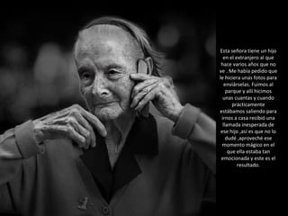 Esta señora tiene un hijo en el extranjero al que hace varios años que no ve . Me había pedido que le hiciera unas fotos para enviárselas. Fuimos al parque y allí hicimos unas cuantas y cuando prácticamente estábamos saliendo para irnos a casa recibió una llamada inesperada de ese hijo ,así es que no lo dudé ,aproveché ese momento mágico en el que ella estaba tan emocionada y este es el resultado. 