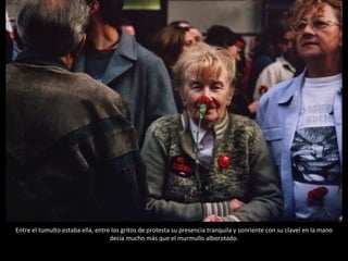 Entre el tumulto estaba ella, entre los gritos de protesta su presencia tranquila y sonriente con su clavel en la mano decía mucho más que el murmullo alborotado. 