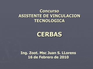 Concurso
ASISTENTE DE VINCULACION
      TECNOLOGICA


        CERBAS

Ing. Zoot. Msc Juan S. LLorens
    16 de Febrero de 2010
 