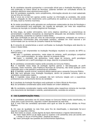 3. Os candidatos deverão acompanhar a convocação oficial para a Avaliação Psicológica, que
será publicada no Diário Oficial do Município, podendo também ser consultada através do
endereço eletrônico www.cetroconcursos.org.br.
3.1. Os candidatos receberão, como complemento, informações através do e-mail cadastrado
na sua ficha de inscrição.
3.2. O envio do e-mail tem apenas caráter auxiliar na informação ao candidato, não sendo
aceita a alegação do não recebimento como justificativa de ausência ou do comparecimento
em data, local ou horários incorretos.

4. Os testes psicológicos serão aplicados por profissionais credenciados da área de Psicologia e
este credenciamento será explicitado, por ocasião da aplicação, por meio dos respectivos
números de inscrição no Conselho Regional de Psicologia.

5. Esta etapa, de caráter eliminatório, tem como objetivo identificar as características de
personalidade e aptidões necessárias ao desempenho adequado das atividades inerentes ao
cargo pleiteado, constantes no Capítulo II deste Edital.
5.1. Essa verificação se dará por meio de instrumental competente, embasado em normas e
procedimentos reconhecidos pela comunidade científica, validado em nível nacional e em
conformidade com as normas do Conselho Federal de Psicologia.

6. O conjunto de características a serem verificadas na Avaliação Psicológica está descrito no
Anexo V deste Edital.

7. A análise a ser empreendida na Avaliação Psicológica resultará no conceito de APTO ou
INAPTO sendo:
   a) apto: o candidato apresentou, nesta etapa do certame, perfil psicológico compatível
      com o perfil psicológico do cargo, descrito no presente Edital;
   b) inapto: o candidato não apresentou, nesta etapa do certame, perfil psicológico
      compatível com o perfil psicológico do cargo, descrito no presente Edital.

8. Os candidatos considerados inaptos serão excluídos do Concurso Público.
8.1. A inaptidão nessa etapa de avaliação significa apenas a não-adequação ao perfil
solicitado, neste momento, pela Prefeitura Municipal de Campinas, não tendo qualquer outra
implicação para a vida pessoal e profissional do candidato.
8.2. A inaptidão, quando ocorrer, produzirá efeitos apenas para o presente Concurso Público.
8.3. Não será aplicada nova Avaliação Psicológica, dentro do presente certame, para os
candidatos considerados inaptos.
8.4. A inaptidão nessa etapa de avaliação não tem nenhuma relação com a experiência
profissional e/ou conhecimento técnico do candidato.

9. O resultado da Avaliação Psicológica será publicado no Diário Oficial do Município.
9.1. Os candidatos considerados aptos serão listados em ordem alfabética.

10. Os candidatos considerados inaptos serão listados pelos respectivos números de inscrição
e/ou documento de identidade e estarão, automaticamente, excluídos do certame.


X - DA CLASSIFICAÇÃO FINAL

1. Os candidatos aprovados nas 02 (duas) etapas no Concurso Público serão classificados, no
cargo para o qual concorrem, segundo a ordem decrescente da nota final.
1.1. A nota final dos candidatos aprovados será igual ao total de pontos obtidos na Prova
Objetiva.

2. Em caso de igualdade na nota final, para fins de classificação, o desempate far-se-á
segundo os seguintes critérios:
2.1. Para todos os cargos, exceto Agente de Apoio Administrativo e Agente Administrativo:
   a) maior idade dentre os de idade igual ou superior a 60 (sessenta) anos (de acordo com
       o Artigo 27 da Lei nº10741/2003 - Estatuto do Idoso);
   b) maior pontuação nas questões de Conhecimentos Específicos;
                                                                                          13
 