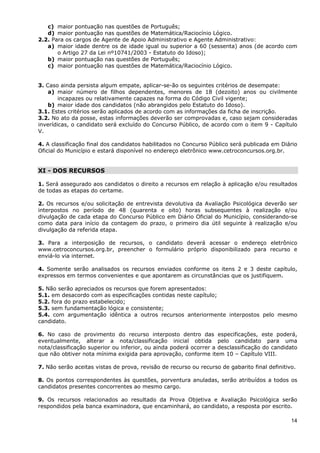 c) maior pontuação nas questões de Português;
   d) maior pontuação nas questões de Matemática/Raciocínio Lógico.
2.2. Para os cargos de Agente de Apoio Administrativo e Agente Administrativo:
   a) maior idade dentre os de idade igual ou superior a 60 (sessenta) anos (de acordo com
       o Artigo 27 da Lei nº10741/2003 - Estatuto do Idoso);
   b) maior pontuação nas questões de Português;
   c) maior pontuação nas questões de Matemática/Raciocínio Lógico.


3. Caso ainda persista algum empate, aplicar-se-ão os seguintes critérios de desempate:
    a) maior número de filhos dependentes, menores de 18 (dezoito) anos ou civilmente
        incapazes ou relativamente capazes na forma do Código Civil vigente;
    b) maior idade dos candidatos (não abrangidos pelo Estatuto do Idoso).
3.1. Estes critérios serão aplicados de acordo com as informações da ficha de inscrição.
3.2. No ato da posse, estas informações deverão ser comprovadas e, caso sejam consideradas
inverídicas, o candidato será excluído do Concurso Público, de acordo com o item 9 - Capítulo
V.

4. A classificação final dos candidatos habilitados no Concurso Público será publicada em Diário
Oficial do Município e estará disponível no endereço eletrônico www.cetroconcursos.org.br.


XI - DOS RECURSOS

1. Será assegurado aos candidatos o direito a recursos em relação à aplicação e/ou resultados
de todas as etapas do certame.

2. Os recursos e/ou solicitação de entrevista devolutiva da Avaliação Psicológica deverão ser
interpostos no período de 48 (quarenta e oito) horas subsequentes à realização e/ou
divulgação de cada etapa do Concurso Público em Diário Oficial do Município, considerando-se
como data para início da contagem do prazo, o primeiro dia útil seguinte à realização e/ou
divulgação da referida etapa.

3. Para a interposição de recursos, o candidato deverá acessar o endereço eletrônico
www.cetroconcursos.org.br, preencher o formulário próprio disponibilizado para recurso e
enviá-lo via internet.

4. Somente serão analisados os recursos enviados conforme os itens 2 e 3 deste capítulo,
expressos em termos convenientes e que apontarem as circunstâncias que os justifiquem.

5. Não serão apreciados os recursos que forem apresentados:
5.1. em desacordo com as especificações contidas neste capítulo;
5.2. fora do prazo estabelecido;
5.3. sem fundamentação lógica e consistente;
5.4. com argumentação idêntica a outros recursos anteriormente interpostos pelo mesmo
candidato.

6. No caso de provimento do recurso interposto dentro das especificações, este poderá,
eventualmente, alterar a nota/classificação inicial obtida pelo candidato para uma
nota/classificação superior ou inferior, ou ainda poderá ocorrer a desclassificação do candidato
que não obtiver nota mínima exigida para aprovação, conforme item 10 – Capítulo VIII.

7. Não serão aceitas vistas de prova, revisão de recurso ou recurso de gabarito final definitivo.

8. Os pontos correspondentes às questões, porventura anuladas, serão atribuídos a todos os
candidatos presentes concorrentes ao mesmo cargo.

9. Os recursos relacionados ao resultado da Prova Objetiva e Avaliação Psicológica serão
respondidos pela banca examinadora, que encaminhará, ao candidato, a resposta por escrito.

                                                                                               14
 