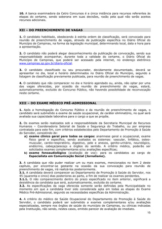 10. A banca examinadora da Cetro Concursos é a única instância para recursos referentes às
etapas do certame, sendo soberana em suas decisões, razão pela qual não serão aceitos
recursos adicionais.


XII – DO PREENCHIMENTO DE VAGAS

1. O candidato habilitado, obedecendo à estrita ordem de classificação, será convocado para
reunião de preenchimento de vagas, através de publicação específica no Diário Oficial do
Município de Campinas, na forma da legislação municipal, determinando local, data e hora para
a apresentação.

2. O candidato não poderá alegar desconhecimento da publicação de convocação, sendo sua
responsabilidade acompanhar, durante toda a validade do certame, o Diário Oficial do
Município de Campinas, que poderá ser acessado pela internet, no endereço eletrônico
www.campinas.sp.gov.br/diario-oficial.

3. O candidato classificado ou seu procurador, devidamente documentado, deverá se
apresentar no dia, local e horário determinados no Diário Oficial do Município, segundo a
listagem de classificação previamente publicada, para reunião de preenchimento de vagas.

4. O candidato que não comparecer no dia e horário agendado ou, ainda, não optar por uma
das vagas oferecidas, por ocasião da reunião de preenchimento de vagas, estará,
automaticamente, excluído do Concurso Público, não havendo possibilidade de reconvocação
neste certame.


XIII – DO EXAME MÉDICO PRÉ-ADMISSIONAL

1. Após a homologação do Concurso Público e da reunião de preenchimento de vagas, o
candidato será submetido a exame de saúde ocupacional, de caráter eliminatório, no qual será
avaliada sua capacidade laborativa para o cargo a que se propõe.

2. Os exames serão realizados sob a responsabilidade da Secretaria Municipal de Recursos
Humanos – Coordenadoria Setorial de Saúde e Segurança do Trabalho, ou por empresa
contratada para este fim, com critérios estabelecidos pelo Departamento de Promoção à Saúde
do Servidor, consistindo de:
   a) exame clínico geral para todos os cargos: anamnese geral e ocupacional, exame
       físico geral e específico, sendo avaliados os sistemas: vascular, linfático, osteo-
       muscular, cardio-respiratório, digestivo, pele e anexos, genito-urinário, neurológico,
       endócrino, cabeça/pescoço e órgãos do sentido. A critério médico, poderão ser
       solicitados exames complementares e/ou avaliações específicas;
   b) exame fonoaudiológico (avaliação de voz): para os candidatos ao cargo de
       Especialista em Comunicação Social (Jornalismo).

3. A candidata que não puder realizar um ou mais exames, mencionados no item 2 deste
capítulo, por encontrar-se gestante na ocasião da sua convocação para reunião de
preenchimento de vagas, irá realizá-los posteriormente.
3.1. A candidata deverá comparecer ao Departamento de Promoção à Saúde do Servidor, nos
45 (quarenta e cinco) dias posteriores ao parto, a fim de realizar os exames pendentes.
3.1.1. O não comparecimento dentro do prazo especificado no item anterior, significará a
desistência da candidata que será, automaticamente, excluída do certame.
3.2. As especificações da vaga oferecida somente serão definidas pela Municipalidade no
momento em que a candidata tiver sido considerada apta em todas as etapas do Exame
Médico Pré-Admissional, segundo as necessidades específicas da Administração.

4. A critério do médico de Saúde Ocupacional do Departamento de Promoção à Saúde do
Servidor, o candidato poderá ser submetido a exames complementares e/ou avaliações
especializadas, sempre nos órgãos de saúde do município de Campinas, ou clínicas indicadas
pela Instituição, não sendo, nestes casos, emitido parecer de avaliação de imediato.
                                                                                        15
 