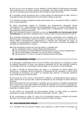 5. Para os fins a que se destina, só terá validade o Exame Médico Pré-Admissional executado
pelos profissionais e nos locais indicados ao candidato, não sendo aceita qualquer avaliação
que não as solicitadas pelo Departamento de Promoção à Saúde do Servidor.

6. O candidato deverá comparecer para o Exame Médico Pré-Admissional na data, horário e
local determinados pelo Departamento de Promoção à Saúde do Servidor.

7. O Atestado de Saúde Ocupacional (ASO) será emitido com a conclusão de APTO ou INAPTO
para o cargo pretendido.

8. Serão considerados inaptos os candidatos que apresentarem alterações clínicas
incompatíveis com o cargo pleiteado e/ou psicopatologias graves, ou outras patologias gerais,
que impeçam o exercício da função, seja parcialmente ou integralmente, e que possam ser
agravadas pelo exercício da mesma.
8.1. Será considerado inapto o candidato ao cargo de Especialista em Comunicação Social
(Jornalismo) que apresentar patologia vocal ou auditiva, além de outras descritas no item 8.

9. O candidato participante do Concurso Público, inscrito e confirmado como candidato com
deficiência pela Junta Médica Oficial da Prefeitura Municipal de Campinas, será submetido a
Exame Médico Pré-Admissional, observando-se a natureza das atribuições do cargo, as
condições de acessibilidade ao ambiente de trabalho, assim como a eventual necessidade da
utilização de equipamentos ou acessos.

10. Será considerado excluído do Concurso Público o candidato que:
   a) for considerado inapto no Exame Médico Pré-Admissional;
   b) não se apresentar ao Exame Médico Pré-Admissional no local e horário estabelecidos;
   c) não der continuidade à avaliação, em caso de retorno solicitado;
   d) não apresentar, no retorno, os exames complementares solicitados.


XIV - DA NOMEAÇÃO E POSSE

1. A aprovação e classificação final no Concurso Público não asseguram ao candidato o direito
de ingresso automático no cargo, mas apenas a expectativa de ser nele nomeado, ficando a
concretização deste ato condicionada à oportunidade e à conveniência da Administração.

2. Após a reunião de preenchimento de vagas e a realização do Exame Médico Pré-
Admissional, o candidato deverá acompanhar a publicação de sua nomeação no Diário Oficial
do Município de Campinas, que poderá ser acessado pela internet, no endereço eletrônico
www.campinas.sp.gov.br/diario-oficial.

3. De acordo com o Art. 29 da Lei Municipal Nº 1.399/55, o candidato deverá tomar posse no
prazo máximo de 15 (quinze) dias a partir da publicação de sua nomeação no Diário Oficial do
Município.
3.1. Será excluído do Concurso Público o candidato que não aceitar as condições estabelecidas
para o exercício do cargo, pela Prefeitura Municipal de Campinas e/ou recusar a nomeação ou,
se nomeado, deixar de tomar posse ou de entrar em exercício nos prazos estabelecidos pela
legislação municipal vigente.

4. Para efeitos de comprovação da documentação exigida, só serão válidos os diplomas
registrados no órgão competente (Ministério da Educação e Cultura – MEC).

5. Em cumprimento ao artigo 37, inciso XI, da Constituição Federal o candidato não poderá
perceber remuneração superior ao subsídio mensal do Prefeito Municipal.


XV - DAS DISPOSIÇÕES GERAIS

1. O resultado final do Concurso Público será publicado no Diário Oficial do Município de
                                                                                       16
 