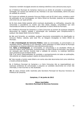 Campinas e também divulgado através do endereço eletrônico www.cetroconcursos.org.br.

2. A Prefeitura Municipal de Campinas reserva-se ao direito de proceder à convocação e à
nomeação, em número que atenda ao seu interesse e às suas necessidades, dentro do prazo
de validade do certame.

3. O prazo de validade do presente Concurso Público será de 02 (dois) anos, contados a partir
da publicação de sua homologação, em Diário Oficial do Município, podendo ser prorrogado,
uma única vez, por igual período.

4. Os itens deste Edital poderão sofrer eventuais atualizações ou retificações, enquanto não
consumada a providência ou evento que lhes disser respeito, circunstância que será
mencionada em Edital ou comunicado, a ser publicado no Diário Oficial do Município.

5. A Prefeitura Municipal de Campinas e a Cetro Concursos se eximem de quaisquer despesas
decorrentes de viagens, estadas e alimentação dos candidatos para comparecimento a
qualquer das etapas deste Concurso Público.

6. Não será fornecido, ao candidato, qualquer documento comprobatório de classificação no
Concurso Público, valendo, para esse fim, as listagens divulgadas no Diário Oficial do
Município.

7. Até a homologação do Concurso Público, todas as convocações, os comunicados e os
resultados oficiais, referentes à sua realização, serão publicados no Diário Oficial do Município
e divulgados no endereço eletrônico www.cetroconcursos.org.br.
7.1. Após a homologação, as convocações, os comunicados e os resultados oficiais do
Concurso Público serão publicados, exclusivamente, no Diário Oficial do Município, que poderá
ser acessado pela internet, durante toda a validade do certame, no endereço eletrônico
www.campinas.sp.gov.br/diario-oficial.
7.2. É de inteira responsabilidade do candidato o acompanhamento de todas as publicações,
não podendo ser alegada qualquer espécie de desconhecimento.

8. Toda menção a horário neste Edital e em outros atos dele decorrentes terá como referência
o horário oficial de Brasília.

9. A Prefeitura Municipal de Campinas e a Cetro Concursos não se responsabilizam por
eventuais problemas de comunicação e prejuízos ao candidato decorrentes de e-mail não
informado, e-mail incorreto ou não atualizado.

10. Os casos omissos serão resolvidos pela Secretaria Municipal de Recursos Humanos da
Prefeitura de Campinas.


                              Campinas, 1º de junho de 2012


                                    Nilson José Balbo
                        Secretário Municipal de Recursos Humanos




                                                                                              17
 