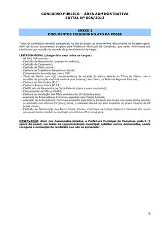 CONCURSO PÚBLICO – ÁREA ADMINISTRATIVA
                           EDITAL Nº 008/2012


                                   ANEXO I
                      DOCUMENTOS EXIGIDOS NO ATO DA POSSE


Todos os candidatos deverão apresentar, no ato da posse, os documentos relacionados na listagem geral,
além de outros documentos exigidos pela Prefeitura Municipal de Campinas, que serão informados aos
candidatos por ocasião da reunião de preenchimento de vagas.

LISTAGEM GERAL (obrigatória para todos os cargos)
 - 01 foto 3x4 recente;
 - Certidão de Nascimento (quando for solteiro);
 - Certidão de Casamento;
 - Certidão de Óbito (viúvo);
 - Carteira de Trabalho e Previdência Social;
 - Comprovante de endereço com o CEP;
 - Título de Eleitor com o(s) comprovante(s) de votação da última eleição ou Título de Eleitor com a
   certidão de quitação eleitoral emitida pelo endereço eletrônico do Tribunal Regional Eleitoral;
 - Carteira de Identidade (R.G.);
 - Cadastro Pessoa Física (C.P.F.);
 - Certificado de Reservista ou Carta Patente (para o sexo masculino);
 - Comprovante de PIS ou PASEP;
 - Carteira de vacinação dos filhos menores de 18 (dezoito) anos;
 - Atestado de Antecedentes Criminais expedido pela Polícia Federal;
 - Atestado de Antecedentes Criminais expedido pela Polícia Estadual dos locais nos quais tenha residido
   o candidato nos últimos 05 (cinco) anos; o atestado deverá ter sido expedido no prazo máximo de 06
   (seis) meses;
 - Certidão de Distribuição dos Foros Cíveis, Fiscais, Criminais da Justiça Federal e Estadual dos locais
   nos quais tenha residido o candidato nos últimos 05 (cinco) anos.


OBSERVAÇÃO: Além dos documentos listados, a Prefeitura Municipal de Campinas poderá (à
época da posse) em razão da regulamentação municipal, solicitar outros documentos, sendo
revogada a nomeação do candidato que não os apresentar.




                                                                                                      19
 