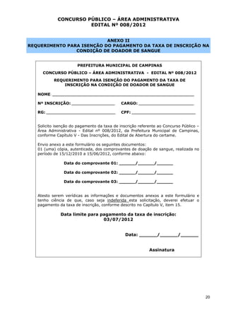 CONCURSO PÚBLICO – ÁREA ADMINISTRATIVA
                        EDITAL Nº 008/2012


                           ANEXO II
REQUERIMENTO PARA ISENÇÃO DO PAGAMENTO DA TAXA DE INSCRIÇÃO NA
                CONDIÇÃO DE DOADOR DE SANGUE


                         PREFEITURA MUNICIPAL DE CAMPINAS
     CONCURSO PÚBLICO – ÁREA ADMINISTRATIVA - EDITAL Nº 008/2012
            REQUERIMENTO PARA ISENÇÃO DO PAGAMENTO DA TAXA DE
                INSCRIÇÃO NA CONDIÇÃO DE DOADOR DE SANGUE

   NOME: __________________________________________________________________________________

   Nº INSCRIÇÃO: _________________________        CARGO: ________________________________

   RG: ________________________________________   CPF: _____________________________________


   Solicito isenção do pagamento da taxa de inscrição referente ao Concurso Público –
   Área Administrativa - Edital nº 008/2012, da Prefeitura Municipal de Campinas,
   conforme Capítulo V - Das Inscrições, do Edital de Abertura do certame.

   Envio anexo a este formulário os seguintes documentos:
   01 (uma) cópia, autenticada, dos comprovantes de doação de sangue, realizada no
   período de 15/12/2010 a 15/06/2012, conforme abaixo:

                 Data do comprovante 01: ______/______/______

                 Data do comprovante 02: ______/______/______

                 Data do comprovante 03: ______/______/______


   Atesto serem verídicas as informações e documentos anexos a este formulário e
   tenho ciência de que, caso seja indeferida esta solicitação, deverei efetuar o
   pagamento da taxa de inscrição, conforme descrito no Capítulo V, item 15.

               Data limite para pagamento da taxa de inscrição:
                                 03/07/2012


                                                    Data: ______/______/______


                                                                 Assinatura




                                                                                               20
 