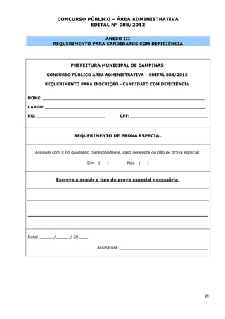CONCURSO PÚBLICO – ÁREA ADMINISTRATIVA
                          EDITAL Nº 008/2012


                               ANEXO III
              REQUERIMENTO PARA CANDIDATOS COM DEFICIÊNCIA




                        PREFEITURA MUNICIPAL DE CAMPINAS

          CONCURSO PÚBLICO ÁREA ADMINISTRATIVA – EDITAL 008/2012

         REQUERIMENTO PARA INSCRIÇÃO - CANDIDATO COM DEFICIÊNCIA


NOME: ______________________________________________________________________________________________

CARGO: _____________________________________________________________________________________________

RG: ________________________________________        CPF: _____________________________________________




                          REQUERIMENTO DE PROVA ESPECIAL


    Assinale com X no quadrado correspondente, caso necessite ou não de prova especial:

                                 Sim    (      )        Não   (    )



                Escreva a seguir o tipo de prova especial necessária:




_______________________________________________________________________________________________




Data: ______/______/ 20____

                                       Assinatura:_____________________________________




                                                                                                       21
 